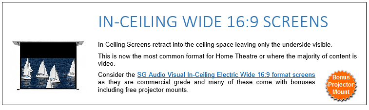 In Ceiling Screens retract into the ceiling space leaving only the underside visible. This is now the most common format for Home Theatre or where the majority of content is video. Consider the SG Audio Visual In-Ceiling Electric Wide 16:9 format screens as they are commercial grade and many of these come with bonuses including free projector mounts. 